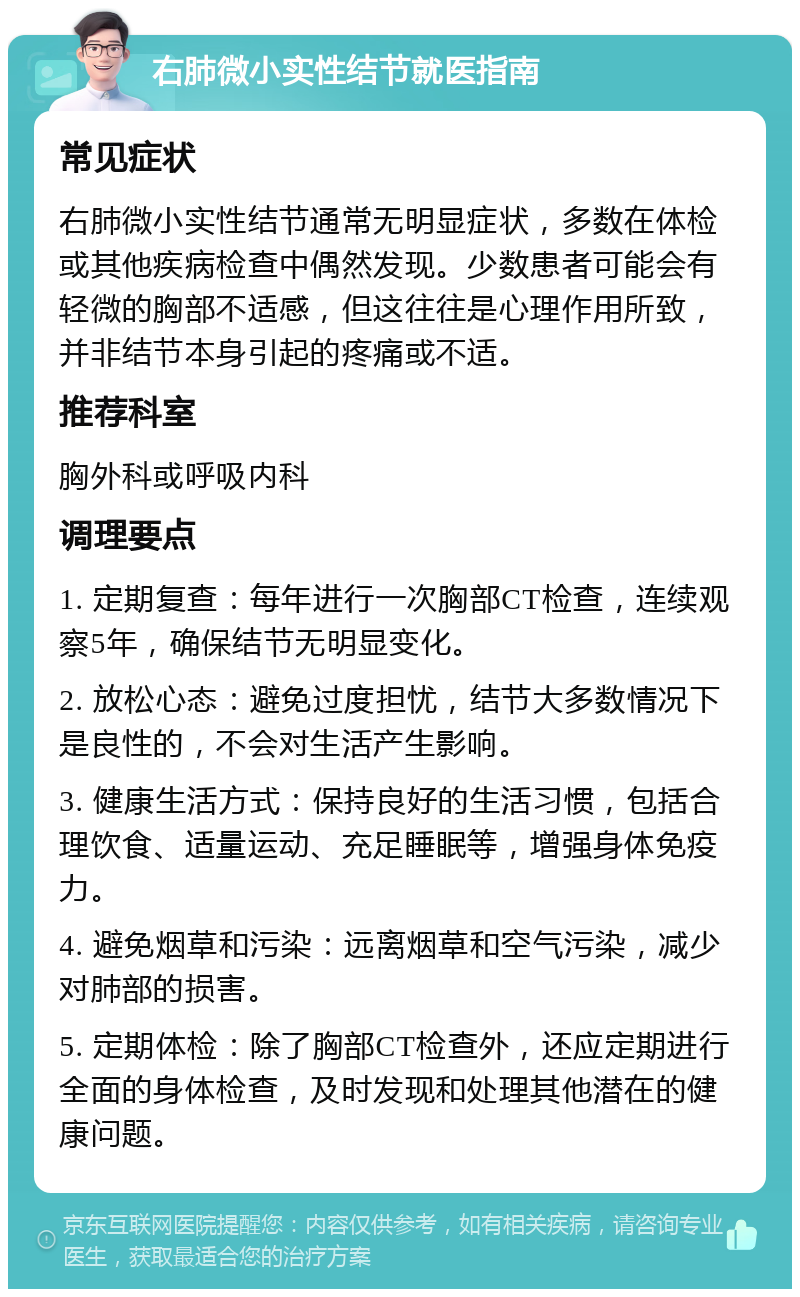 右肺微小实性结节就医指南 常见症状 右肺微小实性结节通常无明显症状，多数在体检或其他疾病检查中偶然发现。少数患者可能会有轻微的胸部不适感，但这往往是心理作用所致，并非结节本身引起的疼痛或不适。 推荐科室 胸外科或呼吸内科 调理要点 1. 定期复查：每年进行一次胸部CT检查，连续观察5年，确保结节无明显变化。 2. 放松心态：避免过度担忧，结节大多数情况下是良性的，不会对生活产生影响。 3. 健康生活方式：保持良好的生活习惯，包括合理饮食、适量运动、充足睡眠等，增强身体免疫力。 4. 避免烟草和污染：远离烟草和空气污染，减少对肺部的损害。 5. 定期体检：除了胸部CT检查外，还应定期进行全面的身体检查，及时发现和处理其他潜在的健康问题。