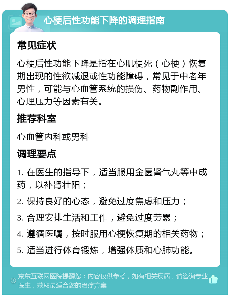 心梗后性功能下降的调理指南 常见症状 心梗后性功能下降是指在心肌梗死（心梗）恢复期出现的性欲减退或性功能障碍，常见于中老年男性，可能与心血管系统的损伤、药物副作用、心理压力等因素有关。 推荐科室 心血管内科或男科 调理要点 1. 在医生的指导下，适当服用金匮肾气丸等中成药，以补肾壮阳； 2. 保持良好的心态，避免过度焦虑和压力； 3. 合理安排生活和工作，避免过度劳累； 4. 遵循医嘱，按时服用心梗恢复期的相关药物； 5. 适当进行体育锻炼，增强体质和心肺功能。