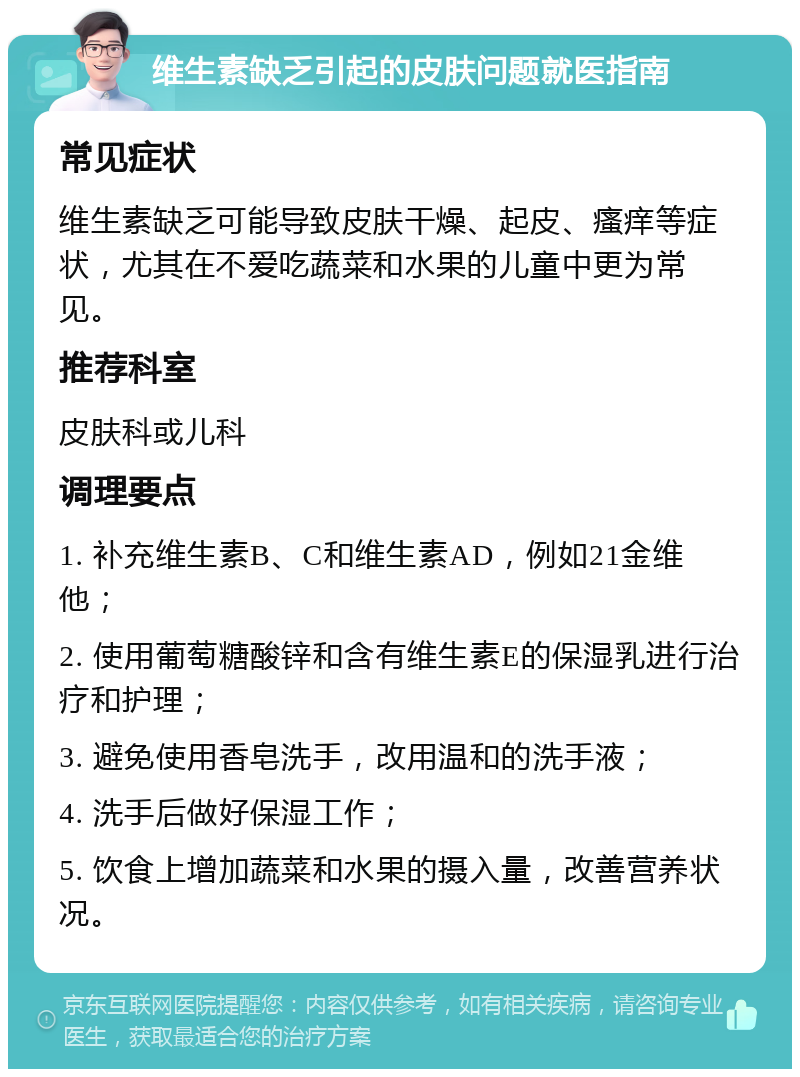 维生素缺乏引起的皮肤问题就医指南 常见症状 维生素缺乏可能导致皮肤干燥、起皮、瘙痒等症状，尤其在不爱吃蔬菜和水果的儿童中更为常见。 推荐科室 皮肤科或儿科 调理要点 1. 补充维生素B、C和维生素AD，例如21金维他； 2. 使用葡萄糖酸锌和含有维生素E的保湿乳进行治疗和护理； 3. 避免使用香皂洗手，改用温和的洗手液； 4. 洗手后做好保湿工作； 5. 饮食上增加蔬菜和水果的摄入量，改善营养状况。