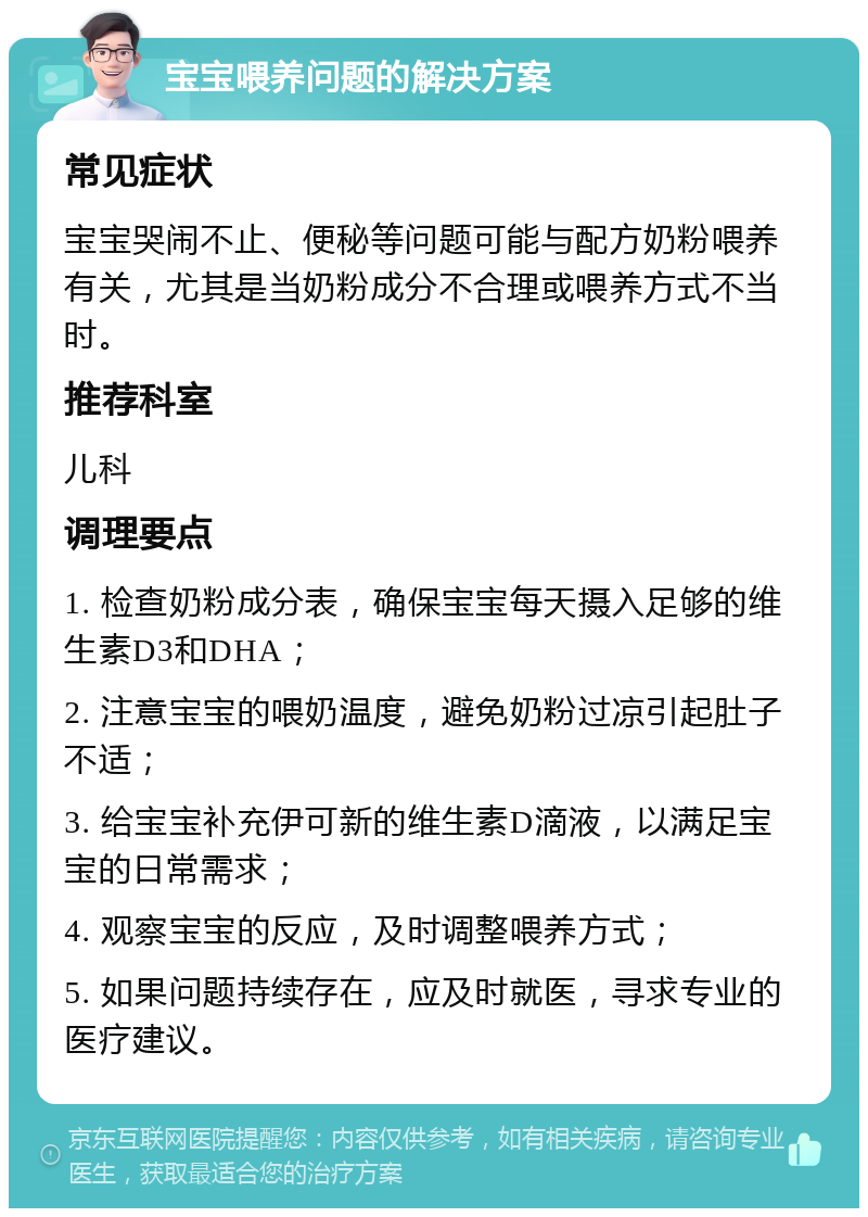 宝宝喂养问题的解决方案 常见症状 宝宝哭闹不止、便秘等问题可能与配方奶粉喂养有关，尤其是当奶粉成分不合理或喂养方式不当时。 推荐科室 儿科 调理要点 1. 检查奶粉成分表，确保宝宝每天摄入足够的维生素D3和DHA； 2. 注意宝宝的喂奶温度，避免奶粉过凉引起肚子不适； 3. 给宝宝补充伊可新的维生素D滴液，以满足宝宝的日常需求； 4. 观察宝宝的反应，及时调整喂养方式； 5. 如果问题持续存在，应及时就医，寻求专业的医疗建议。