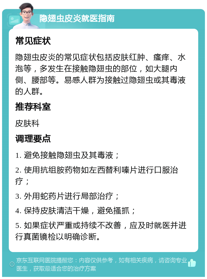 隐翅虫皮炎就医指南 常见症状 隐翅虫皮炎的常见症状包括皮肤红肿、瘙痒、水泡等，多发生在接触隐翅虫的部位，如大腿内侧、腰部等。易感人群为接触过隐翅虫或其毒液的人群。 推荐科室 皮肤科 调理要点 1. 避免接触隐翅虫及其毒液； 2. 使用抗组胺药物如左西替利嗪片进行口服治疗； 3. 外用蛇药片进行局部治疗； 4. 保持皮肤清洁干燥，避免搔抓； 5. 如果症状严重或持续不改善，应及时就医并进行真菌镜检以明确诊断。