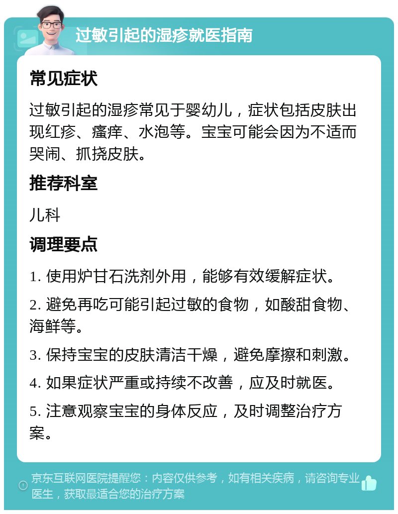 过敏引起的湿疹就医指南 常见症状 过敏引起的湿疹常见于婴幼儿，症状包括皮肤出现红疹、瘙痒、水泡等。宝宝可能会因为不适而哭闹、抓挠皮肤。 推荐科室 儿科 调理要点 1. 使用炉甘石洗剂外用，能够有效缓解症状。 2. 避免再吃可能引起过敏的食物，如酸甜食物、海鲜等。 3. 保持宝宝的皮肤清洁干燥，避免摩擦和刺激。 4. 如果症状严重或持续不改善，应及时就医。 5. 注意观察宝宝的身体反应，及时调整治疗方案。