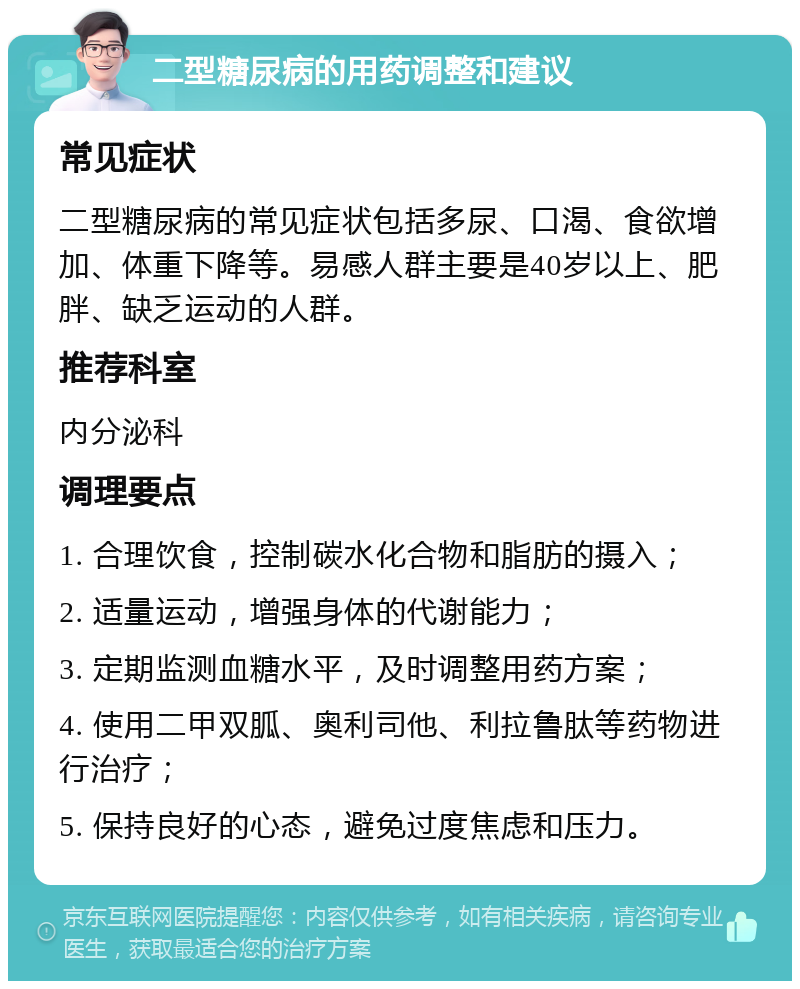 二型糖尿病的用药调整和建议 常见症状 二型糖尿病的常见症状包括多尿、口渴、食欲增加、体重下降等。易感人群主要是40岁以上、肥胖、缺乏运动的人群。 推荐科室 内分泌科 调理要点 1. 合理饮食，控制碳水化合物和脂肪的摄入； 2. 适量运动，增强身体的代谢能力； 3. 定期监测血糖水平，及时调整用药方案； 4. 使用二甲双胍、奥利司他、利拉鲁肽等药物进行治疗； 5. 保持良好的心态，避免过度焦虑和压力。