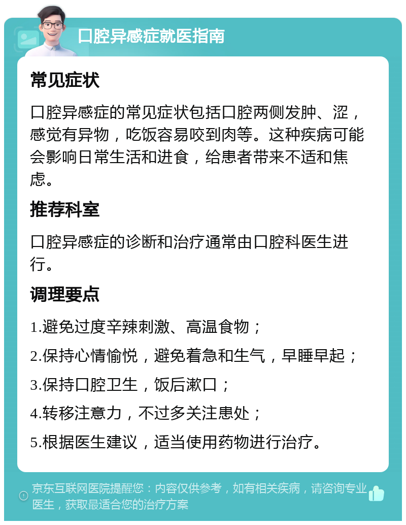 口腔异感症就医指南 常见症状 口腔异感症的常见症状包括口腔两侧发肿、涩，感觉有异物，吃饭容易咬到肉等。这种疾病可能会影响日常生活和进食，给患者带来不适和焦虑。 推荐科室 口腔异感症的诊断和治疗通常由口腔科医生进行。 调理要点 1.避免过度辛辣刺激、高温食物； 2.保持心情愉悦，避免着急和生气，早睡早起； 3.保持口腔卫生，饭后漱口； 4.转移注意力，不过多关注患处； 5.根据医生建议，适当使用药物进行治疗。