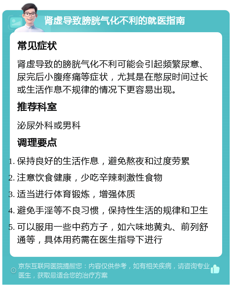 肾虚导致膀胱气化不利的就医指南 常见症状 肾虚导致的膀胱气化不利可能会引起频繁尿意、尿完后小腹疼痛等症状，尤其是在憋尿时间过长或生活作息不规律的情况下更容易出现。 推荐科室 泌尿外科或男科 调理要点 保持良好的生活作息，避免熬夜和过度劳累 注意饮食健康，少吃辛辣刺激性食物 适当进行体育锻炼，增强体质 避免手淫等不良习惯，保持性生活的规律和卫生 可以服用一些中药方子，如六味地黄丸、前列舒通等，具体用药需在医生指导下进行