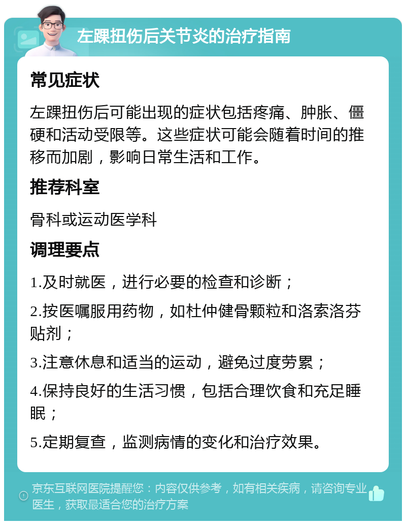 左踝扭伤后关节炎的治疗指南 常见症状 左踝扭伤后可能出现的症状包括疼痛、肿胀、僵硬和活动受限等。这些症状可能会随着时间的推移而加剧，影响日常生活和工作。 推荐科室 骨科或运动医学科 调理要点 1.及时就医，进行必要的检查和诊断； 2.按医嘱服用药物，如杜仲健骨颗粒和洛索洛芬贴剂； 3.注意休息和适当的运动，避免过度劳累； 4.保持良好的生活习惯，包括合理饮食和充足睡眠； 5.定期复查，监测病情的变化和治疗效果。