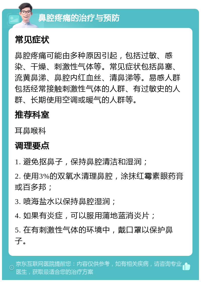 鼻腔疼痛的治疗与预防 常见症状 鼻腔疼痛可能由多种原因引起，包括过敏、感染、干燥、刺激性气体等。常见症状包括鼻塞、流黄鼻涕、鼻腔内红血丝、清鼻涕等。易感人群包括经常接触刺激性气体的人群、有过敏史的人群、长期使用空调或暖气的人群等。 推荐科室 耳鼻喉科 调理要点 1. 避免抠鼻子，保持鼻腔清洁和湿润； 2. 使用3%的双氧水清理鼻腔，涂抹红霉素眼药膏或百多邦； 3. 喷海盐水以保持鼻腔湿润； 4. 如果有炎症，可以服用蒲地蓝消炎片； 5. 在有刺激性气体的环境中，戴口罩以保护鼻子。