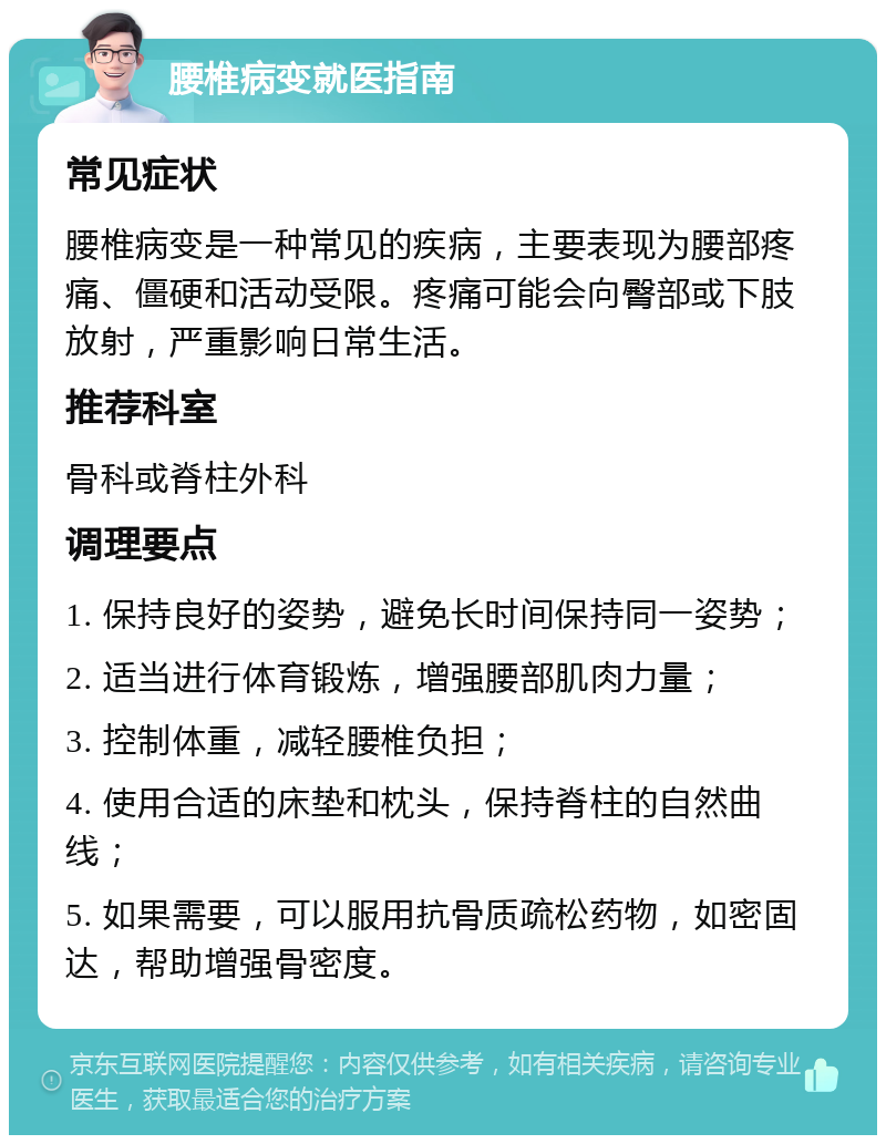 腰椎病变就医指南 常见症状 腰椎病变是一种常见的疾病，主要表现为腰部疼痛、僵硬和活动受限。疼痛可能会向臀部或下肢放射，严重影响日常生活。 推荐科室 骨科或脊柱外科 调理要点 1. 保持良好的姿势，避免长时间保持同一姿势； 2. 适当进行体育锻炼，增强腰部肌肉力量； 3. 控制体重，减轻腰椎负担； 4. 使用合适的床垫和枕头，保持脊柱的自然曲线； 5. 如果需要，可以服用抗骨质疏松药物，如密固达，帮助增强骨密度。