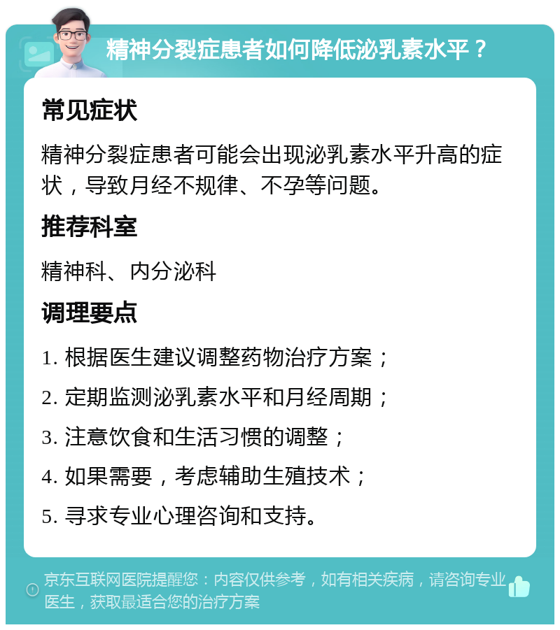 精神分裂症患者如何降低泌乳素水平？ 常见症状 精神分裂症患者可能会出现泌乳素水平升高的症状，导致月经不规律、不孕等问题。 推荐科室 精神科、内分泌科 调理要点 1. 根据医生建议调整药物治疗方案； 2. 定期监测泌乳素水平和月经周期； 3. 注意饮食和生活习惯的调整； 4. 如果需要，考虑辅助生殖技术； 5. 寻求专业心理咨询和支持。