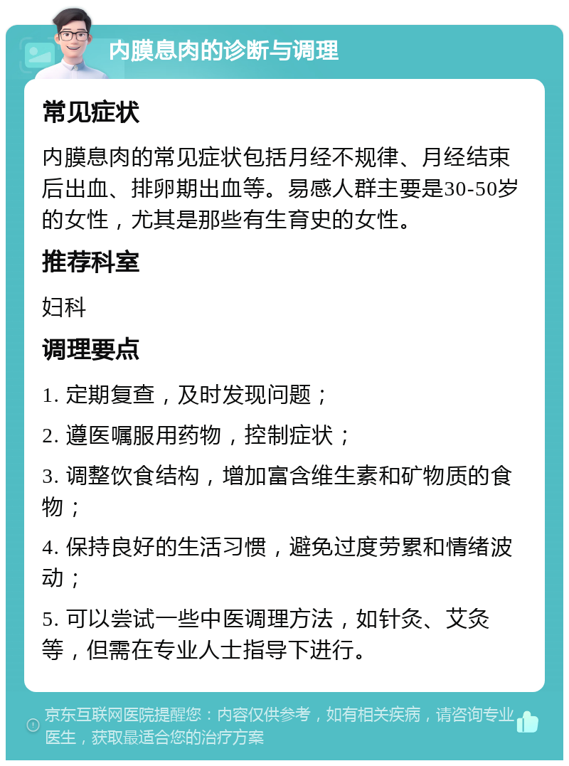 内膜息肉的诊断与调理 常见症状 内膜息肉的常见症状包括月经不规律、月经结束后出血、排卵期出血等。易感人群主要是30-50岁的女性，尤其是那些有生育史的女性。 推荐科室 妇科 调理要点 1. 定期复查，及时发现问题； 2. 遵医嘱服用药物，控制症状； 3. 调整饮食结构，增加富含维生素和矿物质的食物； 4. 保持良好的生活习惯，避免过度劳累和情绪波动； 5. 可以尝试一些中医调理方法，如针灸、艾灸等，但需在专业人士指导下进行。