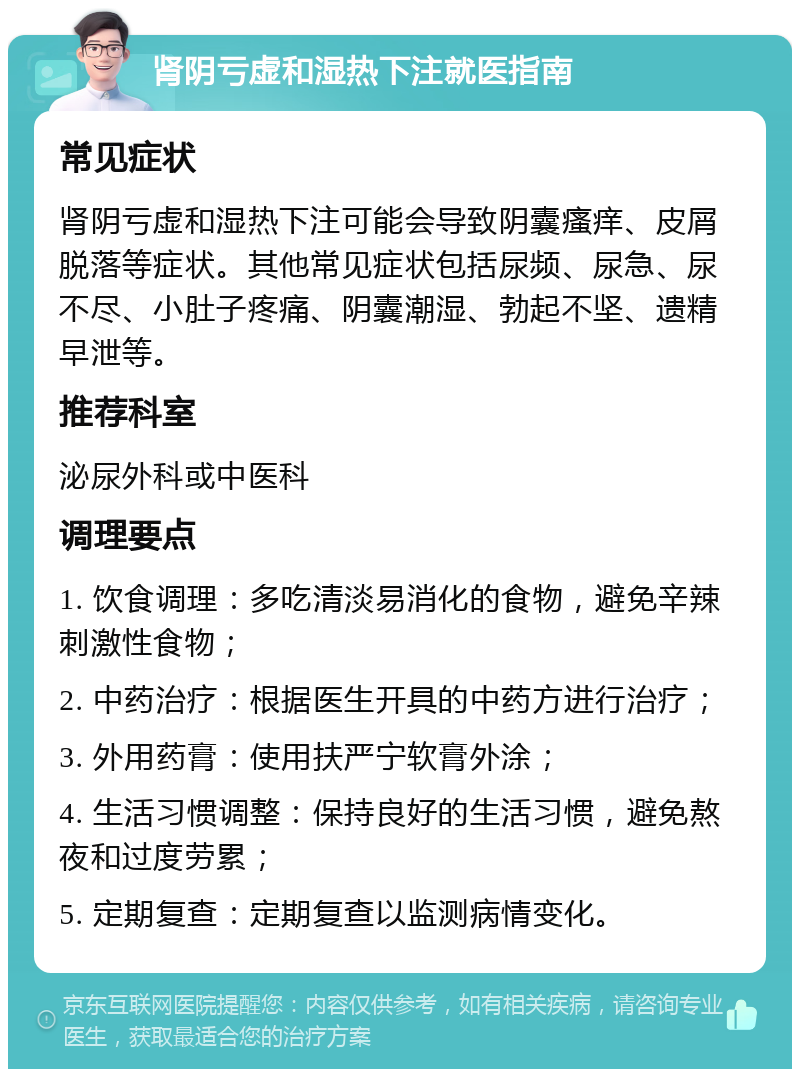 肾阴亏虚和湿热下注就医指南 常见症状 肾阴亏虚和湿热下注可能会导致阴囊瘙痒、皮屑脱落等症状。其他常见症状包括尿频、尿急、尿不尽、小肚子疼痛、阴囊潮湿、勃起不坚、遗精早泄等。 推荐科室 泌尿外科或中医科 调理要点 1. 饮食调理：多吃清淡易消化的食物，避免辛辣刺激性食物； 2. 中药治疗：根据医生开具的中药方进行治疗； 3. 外用药膏：使用扶严宁软膏外涂； 4. 生活习惯调整：保持良好的生活习惯，避免熬夜和过度劳累； 5. 定期复查：定期复查以监测病情变化。