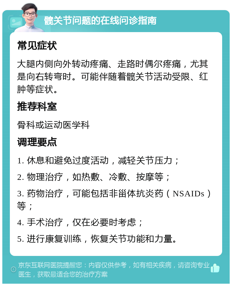 髋关节问题的在线问诊指南 常见症状 大腿内侧向外转动疼痛、走路时偶尔疼痛，尤其是向右转弯时。可能伴随着髋关节活动受限、红肿等症状。 推荐科室 骨科或运动医学科 调理要点 1. 休息和避免过度活动，减轻关节压力； 2. 物理治疗，如热敷、冷敷、按摩等； 3. 药物治疗，可能包括非甾体抗炎药（NSAIDs）等； 4. 手术治疗，仅在必要时考虑； 5. 进行康复训练，恢复关节功能和力量。