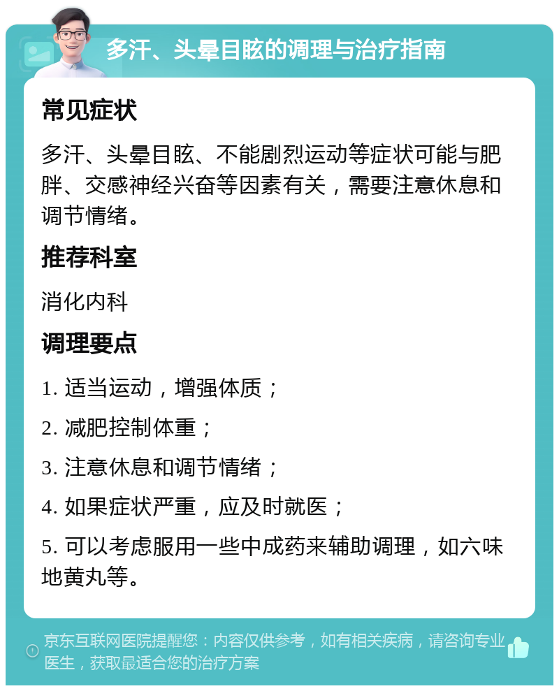 多汗、头晕目眩的调理与治疗指南 常见症状 多汗、头晕目眩、不能剧烈运动等症状可能与肥胖、交感神经兴奋等因素有关，需要注意休息和调节情绪。 推荐科室 消化内科 调理要点 1. 适当运动，增强体质； 2. 减肥控制体重； 3. 注意休息和调节情绪； 4. 如果症状严重，应及时就医； 5. 可以考虑服用一些中成药来辅助调理，如六味地黄丸等。