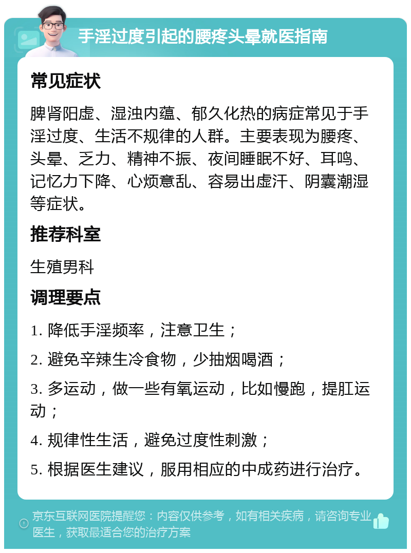 手淫过度引起的腰疼头晕就医指南 常见症状 脾肾阳虚、湿浊内蕴、郁久化热的病症常见于手淫过度、生活不规律的人群。主要表现为腰疼、头晕、乏力、精神不振、夜间睡眠不好、耳鸣、记忆力下降、心烦意乱、容易出虚汗、阴囊潮湿等症状。 推荐科室 生殖男科 调理要点 1. 降低手淫频率，注意卫生； 2. 避免辛辣生冷食物，少抽烟喝酒； 3. 多运动，做一些有氧运动，比如慢跑，提肛运动； 4. 规律性生活，避免过度性刺激； 5. 根据医生建议，服用相应的中成药进行治疗。