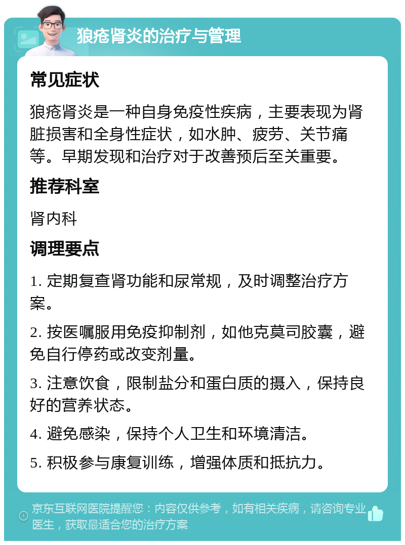 狼疮肾炎的治疗与管理 常见症状 狼疮肾炎是一种自身免疫性疾病，主要表现为肾脏损害和全身性症状，如水肿、疲劳、关节痛等。早期发现和治疗对于改善预后至关重要。 推荐科室 肾内科 调理要点 1. 定期复查肾功能和尿常规，及时调整治疗方案。 2. 按医嘱服用免疫抑制剂，如他克莫司胶囊，避免自行停药或改变剂量。 3. 注意饮食，限制盐分和蛋白质的摄入，保持良好的营养状态。 4. 避免感染，保持个人卫生和环境清洁。 5. 积极参与康复训练，增强体质和抵抗力。