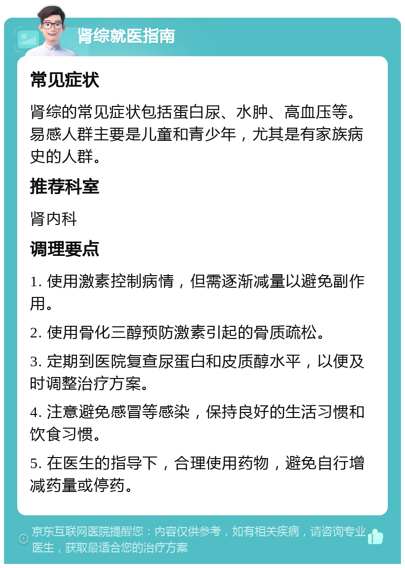 肾综就医指南 常见症状 肾综的常见症状包括蛋白尿、水肿、高血压等。易感人群主要是儿童和青少年，尤其是有家族病史的人群。 推荐科室 肾内科 调理要点 1. 使用激素控制病情，但需逐渐减量以避免副作用。 2. 使用骨化三醇预防激素引起的骨质疏松。 3. 定期到医院复查尿蛋白和皮质醇水平，以便及时调整治疗方案。 4. 注意避免感冒等感染，保持良好的生活习惯和饮食习惯。 5. 在医生的指导下，合理使用药物，避免自行增减药量或停药。