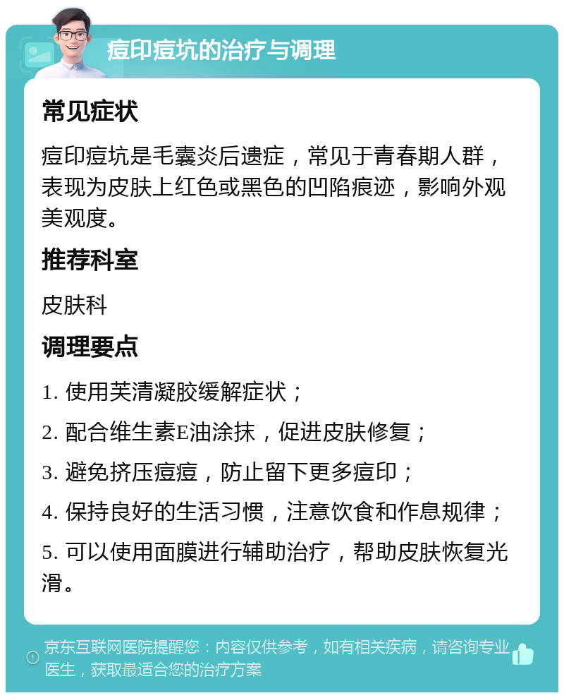 痘印痘坑的治疗与调理 常见症状 痘印痘坑是毛囊炎后遗症，常见于青春期人群，表现为皮肤上红色或黑色的凹陷痕迹，影响外观美观度。 推荐科室 皮肤科 调理要点 1. 使用芙清凝胶缓解症状； 2. 配合维生素E油涂抹，促进皮肤修复； 3. 避免挤压痘痘，防止留下更多痘印； 4. 保持良好的生活习惯，注意饮食和作息规律； 5. 可以使用面膜进行辅助治疗，帮助皮肤恢复光滑。