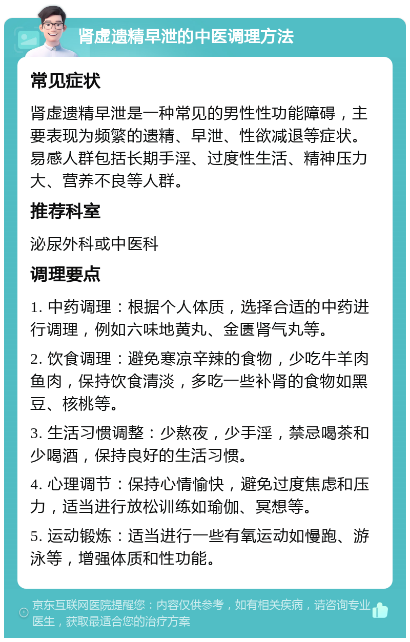 肾虚遗精早泄的中医调理方法 常见症状 肾虚遗精早泄是一种常见的男性性功能障碍，主要表现为频繁的遗精、早泄、性欲减退等症状。易感人群包括长期手淫、过度性生活、精神压力大、营养不良等人群。 推荐科室 泌尿外科或中医科 调理要点 1. 中药调理：根据个人体质，选择合适的中药进行调理，例如六味地黄丸、金匮肾气丸等。 2. 饮食调理：避免寒凉辛辣的食物，少吃牛羊肉鱼肉，保持饮食清淡，多吃一些补肾的食物如黑豆、核桃等。 3. 生活习惯调整：少熬夜，少手淫，禁忌喝茶和少喝酒，保持良好的生活习惯。 4. 心理调节：保持心情愉快，避免过度焦虑和压力，适当进行放松训练如瑜伽、冥想等。 5. 运动锻炼：适当进行一些有氧运动如慢跑、游泳等，增强体质和性功能。