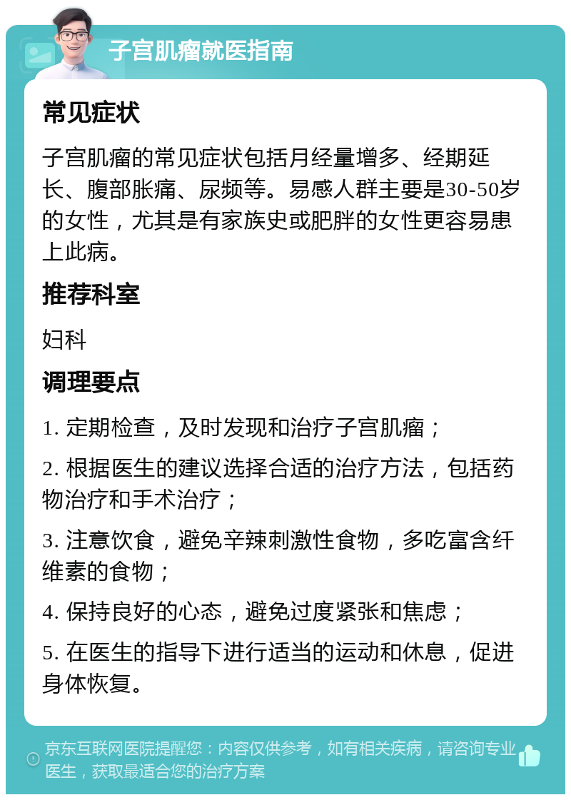 子宫肌瘤就医指南 常见症状 子宫肌瘤的常见症状包括月经量增多、经期延长、腹部胀痛、尿频等。易感人群主要是30-50岁的女性，尤其是有家族史或肥胖的女性更容易患上此病。 推荐科室 妇科 调理要点 1. 定期检查，及时发现和治疗子宫肌瘤； 2. 根据医生的建议选择合适的治疗方法，包括药物治疗和手术治疗； 3. 注意饮食，避免辛辣刺激性食物，多吃富含纤维素的食物； 4. 保持良好的心态，避免过度紧张和焦虑； 5. 在医生的指导下进行适当的运动和休息，促进身体恢复。