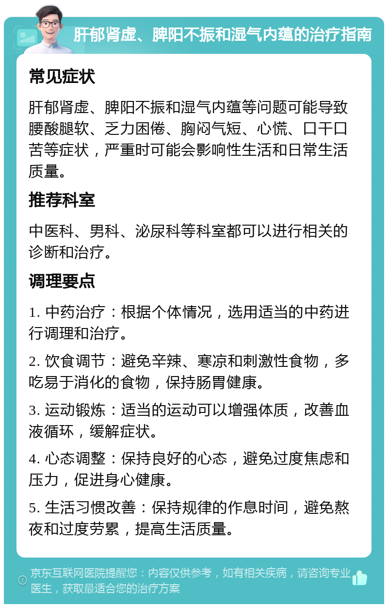 肝郁肾虚、脾阳不振和湿气内蕴的治疗指南 常见症状 肝郁肾虚、脾阳不振和湿气内蕴等问题可能导致腰酸腿软、乏力困倦、胸闷气短、心慌、口干口苦等症状，严重时可能会影响性生活和日常生活质量。 推荐科室 中医科、男科、泌尿科等科室都可以进行相关的诊断和治疗。 调理要点 1. 中药治疗：根据个体情况，选用适当的中药进行调理和治疗。 2. 饮食调节：避免辛辣、寒凉和刺激性食物，多吃易于消化的食物，保持肠胃健康。 3. 运动锻炼：适当的运动可以增强体质，改善血液循环，缓解症状。 4. 心态调整：保持良好的心态，避免过度焦虑和压力，促进身心健康。 5. 生活习惯改善：保持规律的作息时间，避免熬夜和过度劳累，提高生活质量。