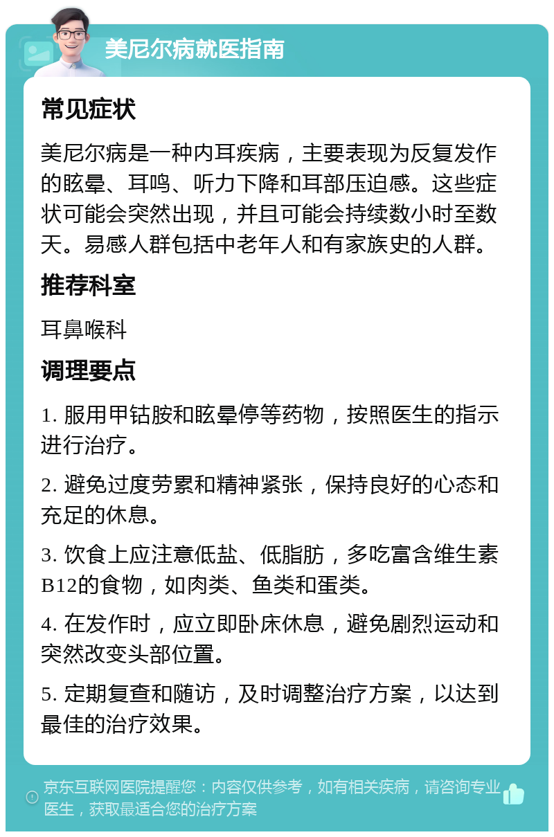 美尼尔病就医指南 常见症状 美尼尔病是一种内耳疾病，主要表现为反复发作的眩晕、耳鸣、听力下降和耳部压迫感。这些症状可能会突然出现，并且可能会持续数小时至数天。易感人群包括中老年人和有家族史的人群。 推荐科室 耳鼻喉科 调理要点 1. 服用甲钴胺和眩晕停等药物，按照医生的指示进行治疗。 2. 避免过度劳累和精神紧张，保持良好的心态和充足的休息。 3. 饮食上应注意低盐、低脂肪，多吃富含维生素B12的食物，如肉类、鱼类和蛋类。 4. 在发作时，应立即卧床休息，避免剧烈运动和突然改变头部位置。 5. 定期复查和随访，及时调整治疗方案，以达到最佳的治疗效果。