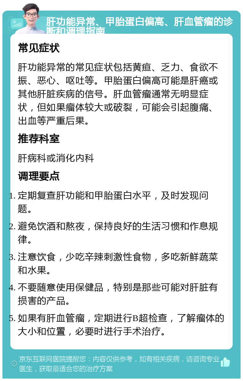 肝功能异常、甲胎蛋白偏高、肝血管瘤的诊断和调理指南 常见症状 肝功能异常的常见症状包括黄疸、乏力、食欲不振、恶心、呕吐等。甲胎蛋白偏高可能是肝癌或其他肝脏疾病的信号。肝血管瘤通常无明显症状，但如果瘤体较大或破裂，可能会引起腹痛、出血等严重后果。 推荐科室 肝病科或消化内科 调理要点 定期复查肝功能和甲胎蛋白水平，及时发现问题。 避免饮酒和熬夜，保持良好的生活习惯和作息规律。 注意饮食，少吃辛辣刺激性食物，多吃新鲜蔬菜和水果。 不要随意使用保健品，特别是那些可能对肝脏有损害的产品。 如果有肝血管瘤，定期进行B超检查，了解瘤体的大小和位置，必要时进行手术治疗。