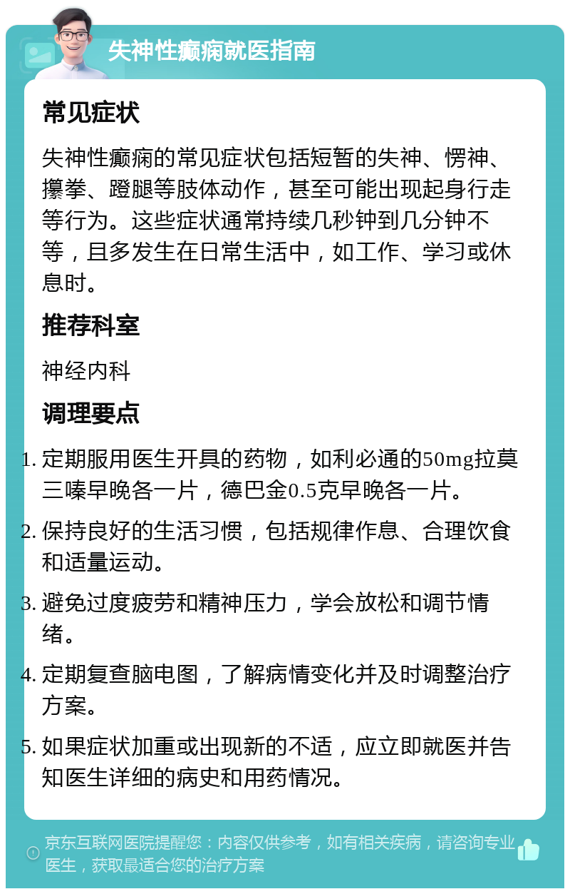 失神性癫痫就医指南 常见症状 失神性癫痫的常见症状包括短暂的失神、愣神、攥拳、蹬腿等肢体动作，甚至可能出现起身行走等行为。这些症状通常持续几秒钟到几分钟不等，且多发生在日常生活中，如工作、学习或休息时。 推荐科室 神经内科 调理要点 定期服用医生开具的药物，如利必通的50mg拉莫三嗪早晚各一片，德巴金0.5克早晚各一片。 保持良好的生活习惯，包括规律作息、合理饮食和适量运动。 避免过度疲劳和精神压力，学会放松和调节情绪。 定期复查脑电图，了解病情变化并及时调整治疗方案。 如果症状加重或出现新的不适，应立即就医并告知医生详细的病史和用药情况。