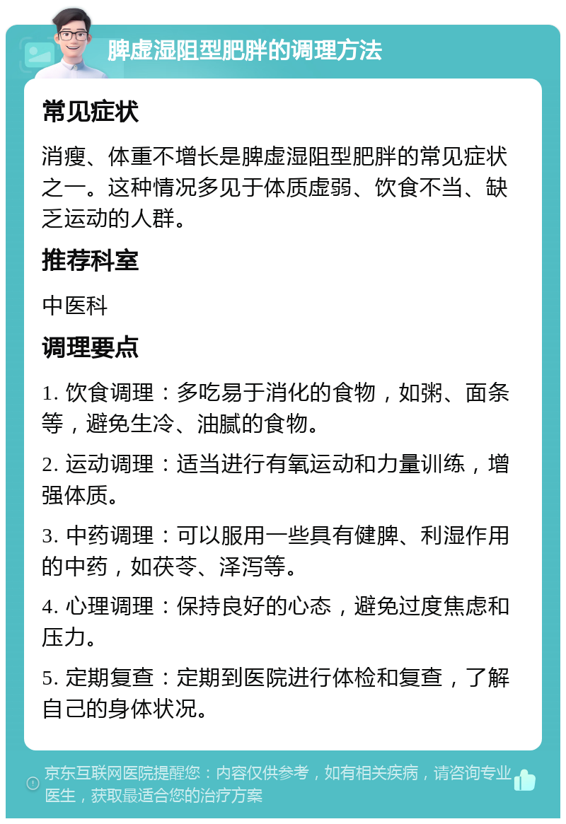 脾虚湿阻型肥胖的调理方法 常见症状 消瘦、体重不增长是脾虚湿阻型肥胖的常见症状之一。这种情况多见于体质虚弱、饮食不当、缺乏运动的人群。 推荐科室 中医科 调理要点 1. 饮食调理：多吃易于消化的食物，如粥、面条等，避免生冷、油腻的食物。 2. 运动调理：适当进行有氧运动和力量训练，增强体质。 3. 中药调理：可以服用一些具有健脾、利湿作用的中药，如茯苓、泽泻等。 4. 心理调理：保持良好的心态，避免过度焦虑和压力。 5. 定期复查：定期到医院进行体检和复查，了解自己的身体状况。