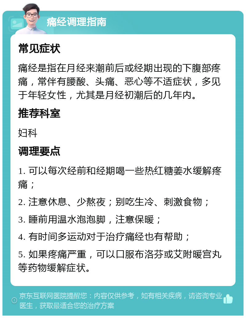 痛经调理指南 常见症状 痛经是指在月经来潮前后或经期出现的下腹部疼痛，常伴有腰酸、头痛、恶心等不适症状，多见于年轻女性，尤其是月经初潮后的几年内。 推荐科室 妇科 调理要点 1. 可以每次经前和经期喝一些热红糖姜水缓解疼痛； 2. 注意休息、少熬夜；别吃生冷、刺激食物； 3. 睡前用温水泡泡脚，注意保暖； 4. 有时间多运动对于治疗痛经也有帮助； 5. 如果疼痛严重，可以口服布洛芬或艾附暖宫丸等药物缓解症状。