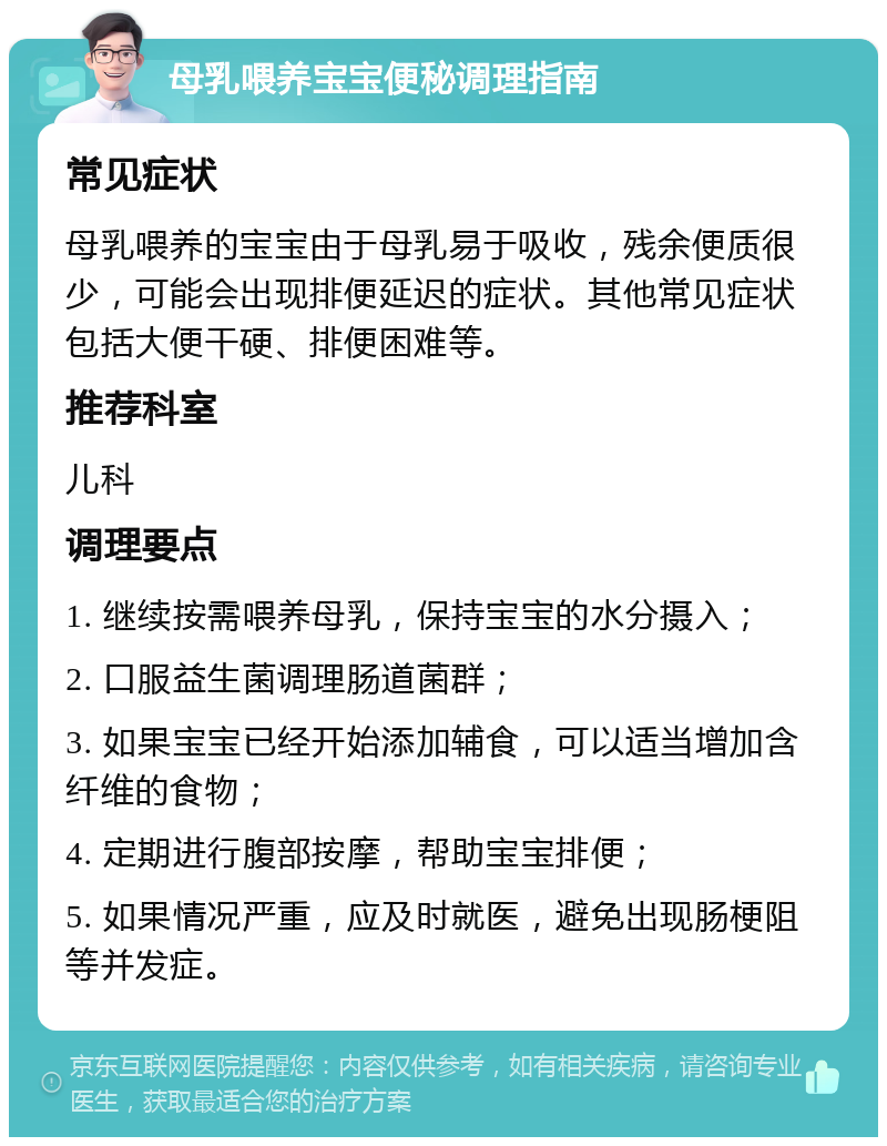 母乳喂养宝宝便秘调理指南 常见症状 母乳喂养的宝宝由于母乳易于吸收，残余便质很少，可能会出现排便延迟的症状。其他常见症状包括大便干硬、排便困难等。 推荐科室 儿科 调理要点 1. 继续按需喂养母乳，保持宝宝的水分摄入； 2. 口服益生菌调理肠道菌群； 3. 如果宝宝已经开始添加辅食，可以适当增加含纤维的食物； 4. 定期进行腹部按摩，帮助宝宝排便； 5. 如果情况严重，应及时就医，避免出现肠梗阻等并发症。