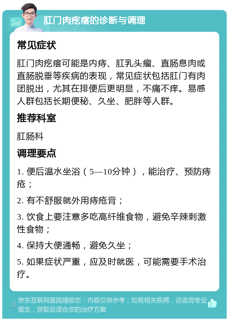 肛门肉疙瘩的诊断与调理 常见症状 肛门肉疙瘩可能是内痔、肛乳头瘤、直肠息肉或直肠脱垂等疾病的表现，常见症状包括肛门有肉团脱出，尤其在排便后更明显，不痛不痒。易感人群包括长期便秘、久坐、肥胖等人群。 推荐科室 肛肠科 调理要点 1. 便后温水坐浴（5—10分钟），能治疗、预防痔疮； 2. 有不舒服就外用痔疮膏； 3. 饮食上要注意多吃高纤维食物，避免辛辣刺激性食物； 4. 保持大便通畅，避免久坐； 5. 如果症状严重，应及时就医，可能需要手术治疗。