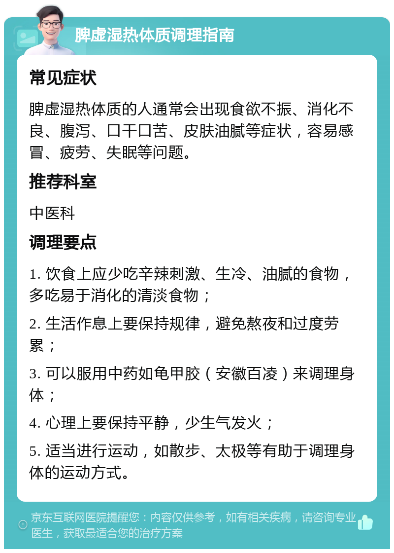 脾虚湿热体质调理指南 常见症状 脾虚湿热体质的人通常会出现食欲不振、消化不良、腹泻、口干口苦、皮肤油腻等症状，容易感冒、疲劳、失眠等问题。 推荐科室 中医科 调理要点 1. 饮食上应少吃辛辣刺激、生冷、油腻的食物，多吃易于消化的清淡食物； 2. 生活作息上要保持规律，避免熬夜和过度劳累； 3. 可以服用中药如龟甲胶（安徽百凌）来调理身体； 4. 心理上要保持平静，少生气发火； 5. 适当进行运动，如散步、太极等有助于调理身体的运动方式。