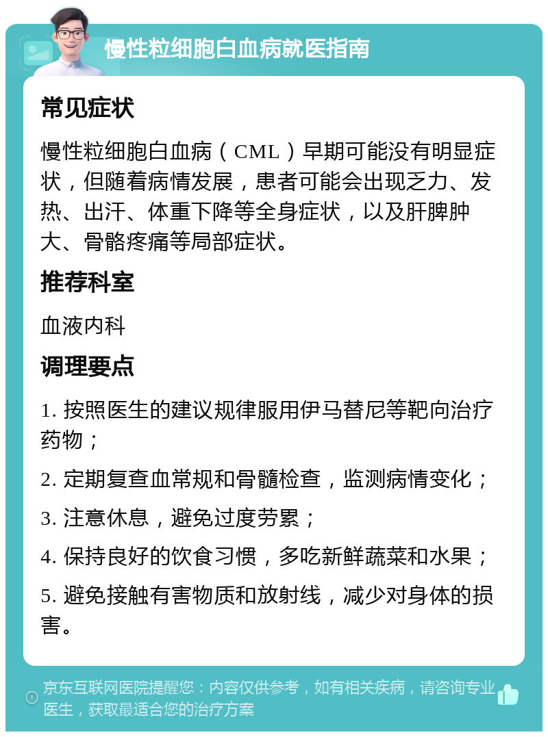 慢性粒细胞白血病就医指南 常见症状 慢性粒细胞白血病（CML）早期可能没有明显症状，但随着病情发展，患者可能会出现乏力、发热、出汗、体重下降等全身症状，以及肝脾肿大、骨骼疼痛等局部症状。 推荐科室 血液内科 调理要点 1. 按照医生的建议规律服用伊马替尼等靶向治疗药物； 2. 定期复查血常规和骨髓检查，监测病情变化； 3. 注意休息，避免过度劳累； 4. 保持良好的饮食习惯，多吃新鲜蔬菜和水果； 5. 避免接触有害物质和放射线，减少对身体的损害。