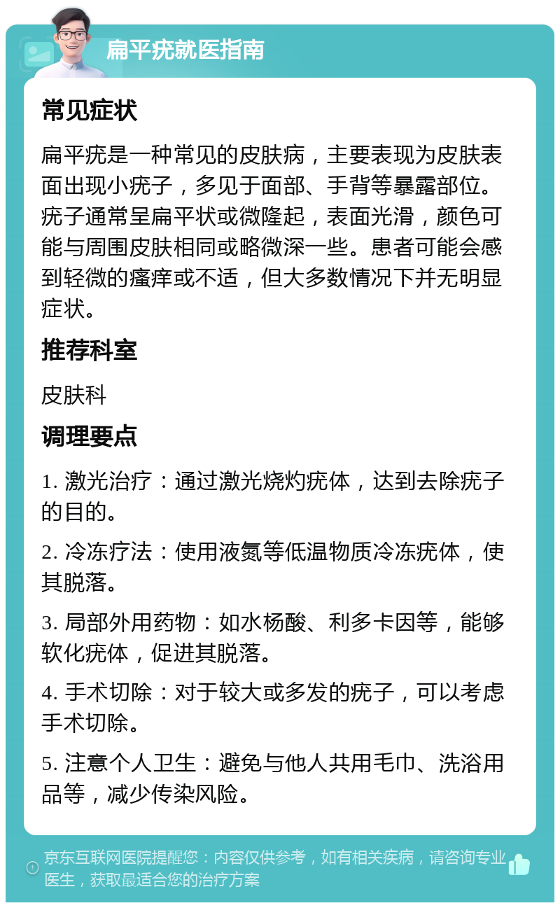 扁平疣就医指南 常见症状 扁平疣是一种常见的皮肤病，主要表现为皮肤表面出现小疣子，多见于面部、手背等暴露部位。疣子通常呈扁平状或微隆起，表面光滑，颜色可能与周围皮肤相同或略微深一些。患者可能会感到轻微的瘙痒或不适，但大多数情况下并无明显症状。 推荐科室 皮肤科 调理要点 1. 激光治疗：通过激光烧灼疣体，达到去除疣子的目的。 2. 冷冻疗法：使用液氮等低温物质冷冻疣体，使其脱落。 3. 局部外用药物：如水杨酸、利多卡因等，能够软化疣体，促进其脱落。 4. 手术切除：对于较大或多发的疣子，可以考虑手术切除。 5. 注意个人卫生：避免与他人共用毛巾、洗浴用品等，减少传染风险。