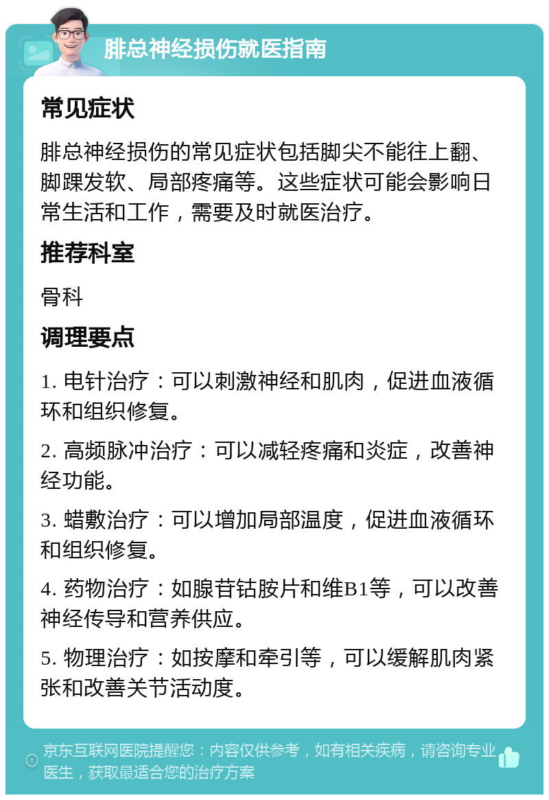 腓总神经损伤就医指南 常见症状 腓总神经损伤的常见症状包括脚尖不能往上翻、脚踝发软、局部疼痛等。这些症状可能会影响日常生活和工作，需要及时就医治疗。 推荐科室 骨科 调理要点 1. 电针治疗：可以刺激神经和肌肉，促进血液循环和组织修复。 2. 高频脉冲治疗：可以减轻疼痛和炎症，改善神经功能。 3. 蜡敷治疗：可以增加局部温度，促进血液循环和组织修复。 4. 药物治疗：如腺苷钴胺片和维B1等，可以改善神经传导和营养供应。 5. 物理治疗：如按摩和牵引等，可以缓解肌肉紧张和改善关节活动度。