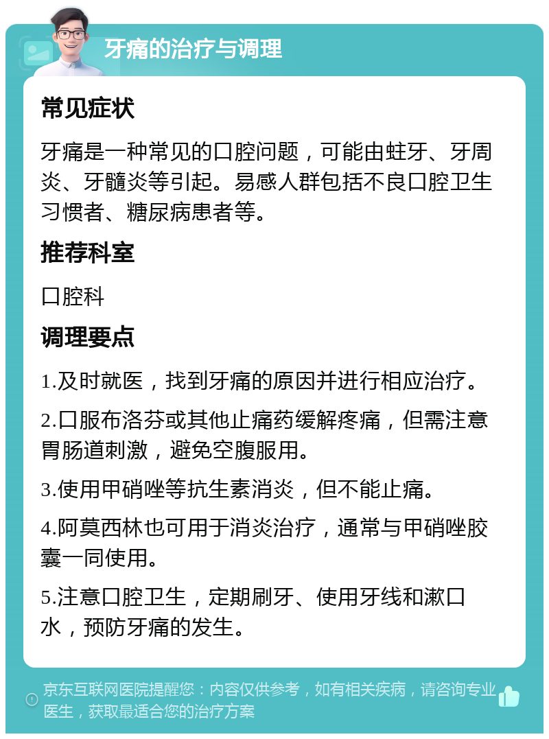 牙痛的治疗与调理 常见症状 牙痛是一种常见的口腔问题，可能由蛀牙、牙周炎、牙髓炎等引起。易感人群包括不良口腔卫生习惯者、糖尿病患者等。 推荐科室 口腔科 调理要点 1.及时就医，找到牙痛的原因并进行相应治疗。 2.口服布洛芬或其他止痛药缓解疼痛，但需注意胃肠道刺激，避免空腹服用。 3.使用甲硝唑等抗生素消炎，但不能止痛。 4.阿莫西林也可用于消炎治疗，通常与甲硝唑胶囊一同使用。 5.注意口腔卫生，定期刷牙、使用牙线和漱口水，预防牙痛的发生。