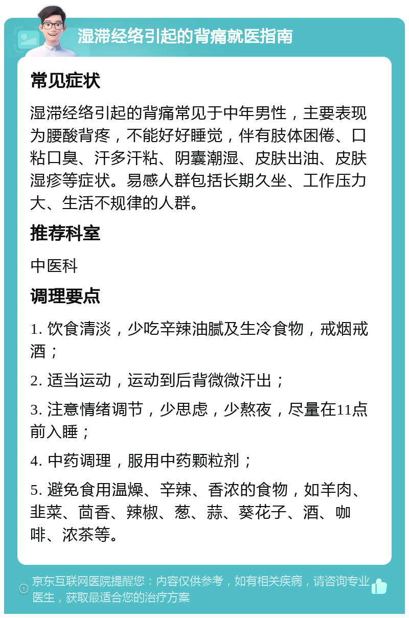 湿滞经络引起的背痛就医指南 常见症状 湿滞经络引起的背痛常见于中年男性，主要表现为腰酸背疼，不能好好睡觉，伴有肢体困倦、口粘口臭、汗多汗粘、阴囊潮湿、皮肤出油、皮肤湿疹等症状。易感人群包括长期久坐、工作压力大、生活不规律的人群。 推荐科室 中医科 调理要点 1. 饮食清淡，少吃辛辣油腻及生冷食物，戒烟戒酒； 2. 适当运动，运动到后背微微汗出； 3. 注意情绪调节，少思虑，少熬夜，尽量在11点前入睡； 4. 中药调理，服用中药颗粒剂； 5. 避免食用温燥、辛辣、香浓的食物，如羊肉、韭菜、茴香、辣椒、葱、蒜、葵花子、酒、咖啡、浓茶等。