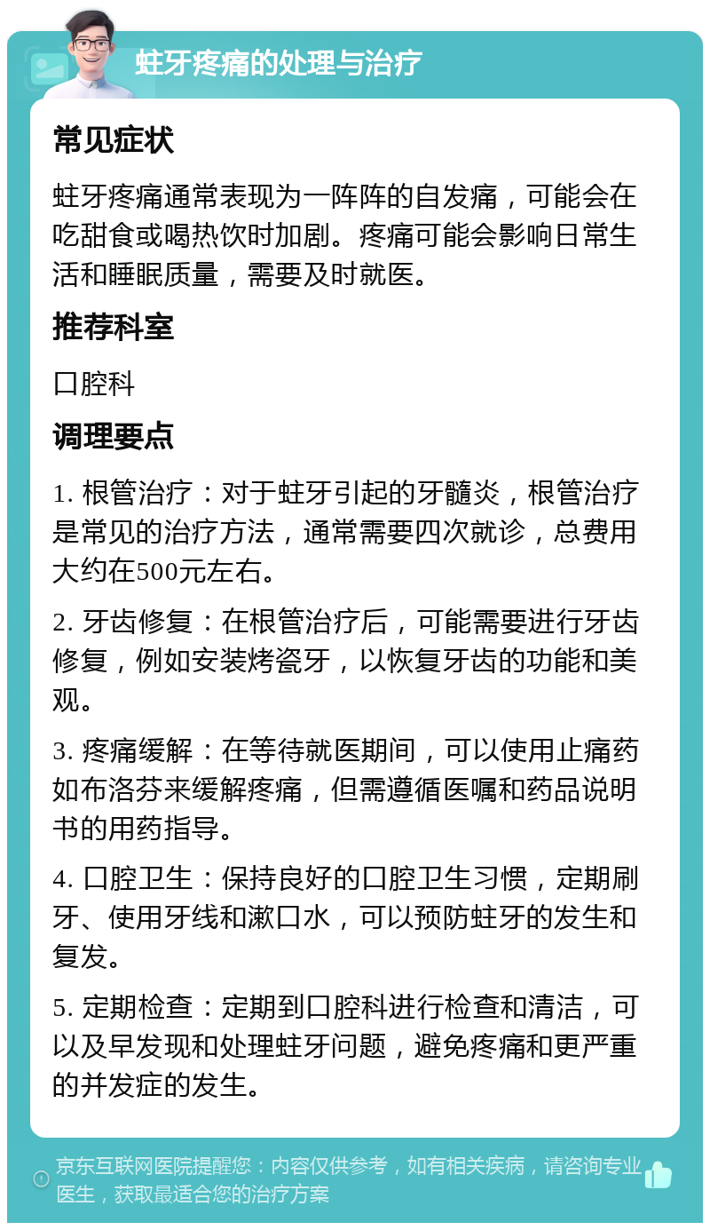 蛀牙疼痛的处理与治疗 常见症状 蛀牙疼痛通常表现为一阵阵的自发痛，可能会在吃甜食或喝热饮时加剧。疼痛可能会影响日常生活和睡眠质量，需要及时就医。 推荐科室 口腔科 调理要点 1. 根管治疗：对于蛀牙引起的牙髓炎，根管治疗是常见的治疗方法，通常需要四次就诊，总费用大约在500元左右。 2. 牙齿修复：在根管治疗后，可能需要进行牙齿修复，例如安装烤瓷牙，以恢复牙齿的功能和美观。 3. 疼痛缓解：在等待就医期间，可以使用止痛药如布洛芬来缓解疼痛，但需遵循医嘱和药品说明书的用药指导。 4. 口腔卫生：保持良好的口腔卫生习惯，定期刷牙、使用牙线和漱口水，可以预防蛀牙的发生和复发。 5. 定期检查：定期到口腔科进行检查和清洁，可以及早发现和处理蛀牙问题，避免疼痛和更严重的并发症的发生。