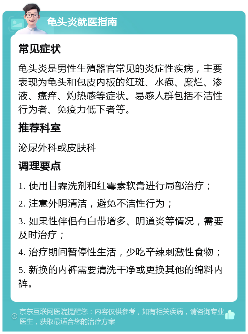 龟头炎就医指南 常见症状 龟头炎是男性生殖器官常见的炎症性疾病，主要表现为龟头和包皮内板的红斑、水疱、糜烂、渗液、瘙痒、灼热感等症状。易感人群包括不洁性行为者、免疫力低下者等。 推荐科室 泌尿外科或皮肤科 调理要点 1. 使用甘霖洗剂和红霉素软膏进行局部治疗； 2. 注意外阴清洁，避免不洁性行为； 3. 如果性伴侣有白带增多、阴道炎等情况，需要及时治疗； 4. 治疗期间暂停性生活，少吃辛辣刺激性食物； 5. 新换的内裤需要清洗干净或更换其他的绵料内裤。