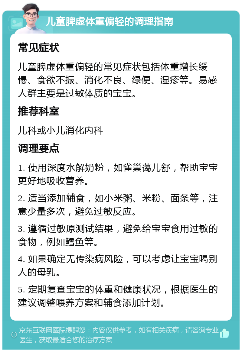 儿童脾虚体重偏轻的调理指南 常见症状 儿童脾虚体重偏轻的常见症状包括体重增长缓慢、食欲不振、消化不良、绿便、湿疹等。易感人群主要是过敏体质的宝宝。 推荐科室 儿科或小儿消化内科 调理要点 1. 使用深度水解奶粉，如雀巢蔼儿舒，帮助宝宝更好地吸收营养。 2. 适当添加辅食，如小米粥、米粉、面条等，注意少量多次，避免过敏反应。 3. 遵循过敏原测试结果，避免给宝宝食用过敏的食物，例如鳕鱼等。 4. 如果确定无传染病风险，可以考虑让宝宝喝别人的母乳。 5. 定期复查宝宝的体重和健康状况，根据医生的建议调整喂养方案和辅食添加计划。