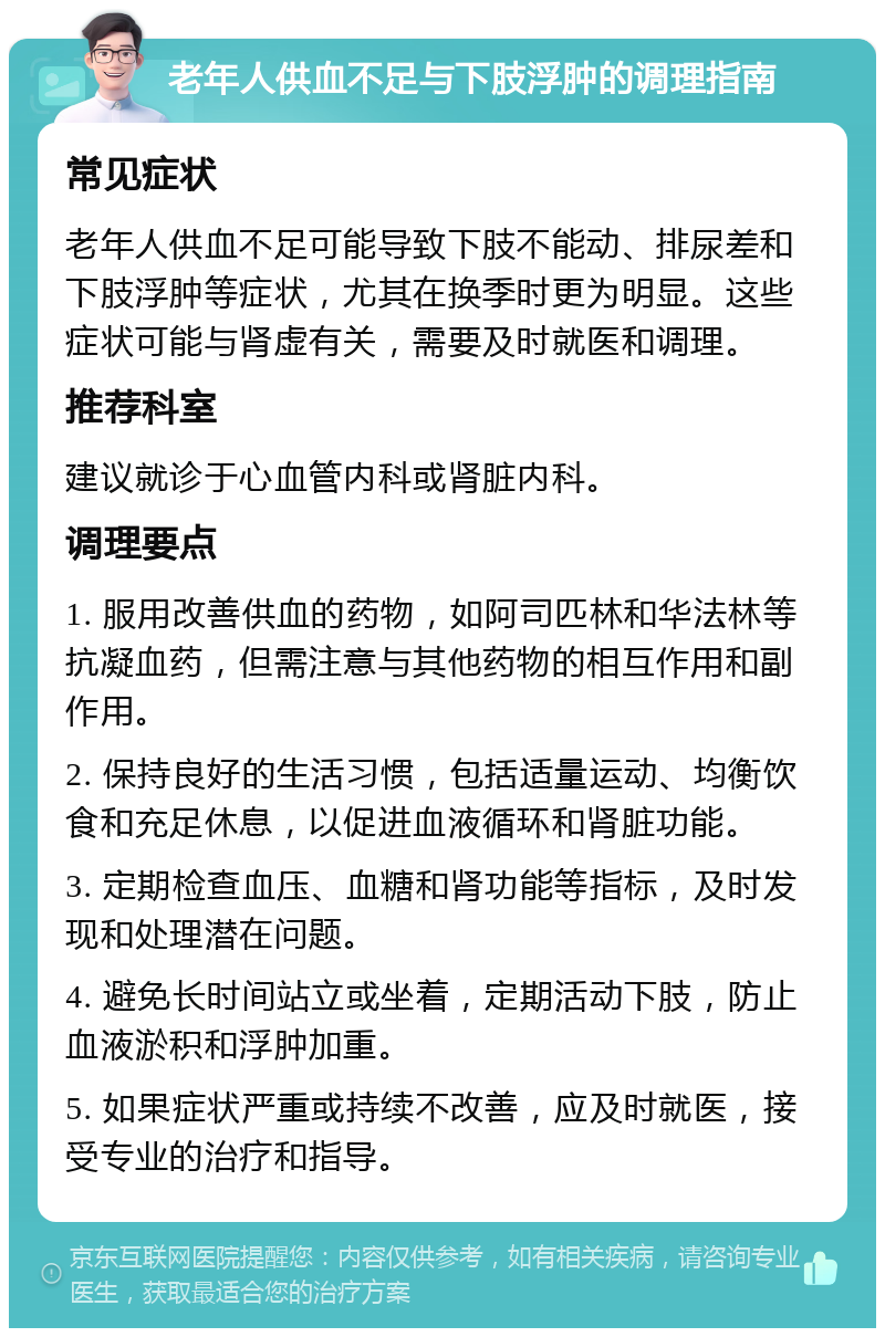 老年人供血不足与下肢浮肿的调理指南 常见症状 老年人供血不足可能导致下肢不能动、排尿差和下肢浮肿等症状，尤其在换季时更为明显。这些症状可能与肾虚有关，需要及时就医和调理。 推荐科室 建议就诊于心血管内科或肾脏内科。 调理要点 1. 服用改善供血的药物，如阿司匹林和华法林等抗凝血药，但需注意与其他药物的相互作用和副作用。 2. 保持良好的生活习惯，包括适量运动、均衡饮食和充足休息，以促进血液循环和肾脏功能。 3. 定期检查血压、血糖和肾功能等指标，及时发现和处理潜在问题。 4. 避免长时间站立或坐着，定期活动下肢，防止血液淤积和浮肿加重。 5. 如果症状严重或持续不改善，应及时就医，接受专业的治疗和指导。