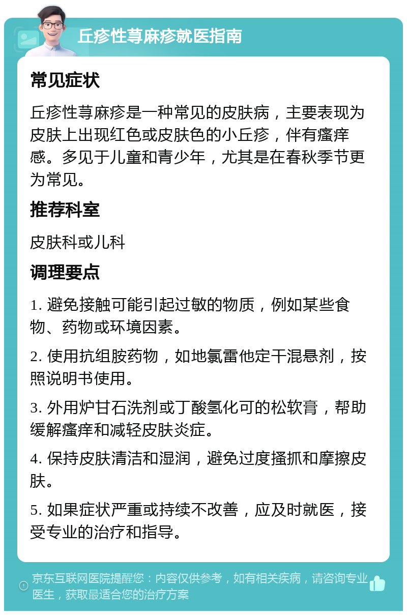 丘疹性荨麻疹就医指南 常见症状 丘疹性荨麻疹是一种常见的皮肤病，主要表现为皮肤上出现红色或皮肤色的小丘疹，伴有瘙痒感。多见于儿童和青少年，尤其是在春秋季节更为常见。 推荐科室 皮肤科或儿科 调理要点 1. 避免接触可能引起过敏的物质，例如某些食物、药物或环境因素。 2. 使用抗组胺药物，如地氯雷他定干混悬剂，按照说明书使用。 3. 外用炉甘石洗剂或丁酸氢化可的松软膏，帮助缓解瘙痒和减轻皮肤炎症。 4. 保持皮肤清洁和湿润，避免过度搔抓和摩擦皮肤。 5. 如果症状严重或持续不改善，应及时就医，接受专业的治疗和指导。