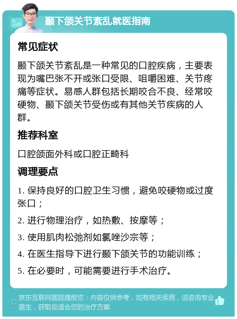 颞下颌关节紊乱就医指南 常见症状 颞下颌关节紊乱是一种常见的口腔疾病，主要表现为嘴巴张不开或张口受限、咀嚼困难、关节疼痛等症状。易感人群包括长期咬合不良、经常咬硬物、颞下颌关节受伤或有其他关节疾病的人群。 推荐科室 口腔颌面外科或口腔正畸科 调理要点 1. 保持良好的口腔卫生习惯，避免咬硬物或过度张口； 2. 进行物理治疗，如热敷、按摩等； 3. 使用肌肉松弛剂如氯唑沙宗等； 4. 在医生指导下进行颞下颌关节的功能训练； 5. 在必要时，可能需要进行手术治疗。