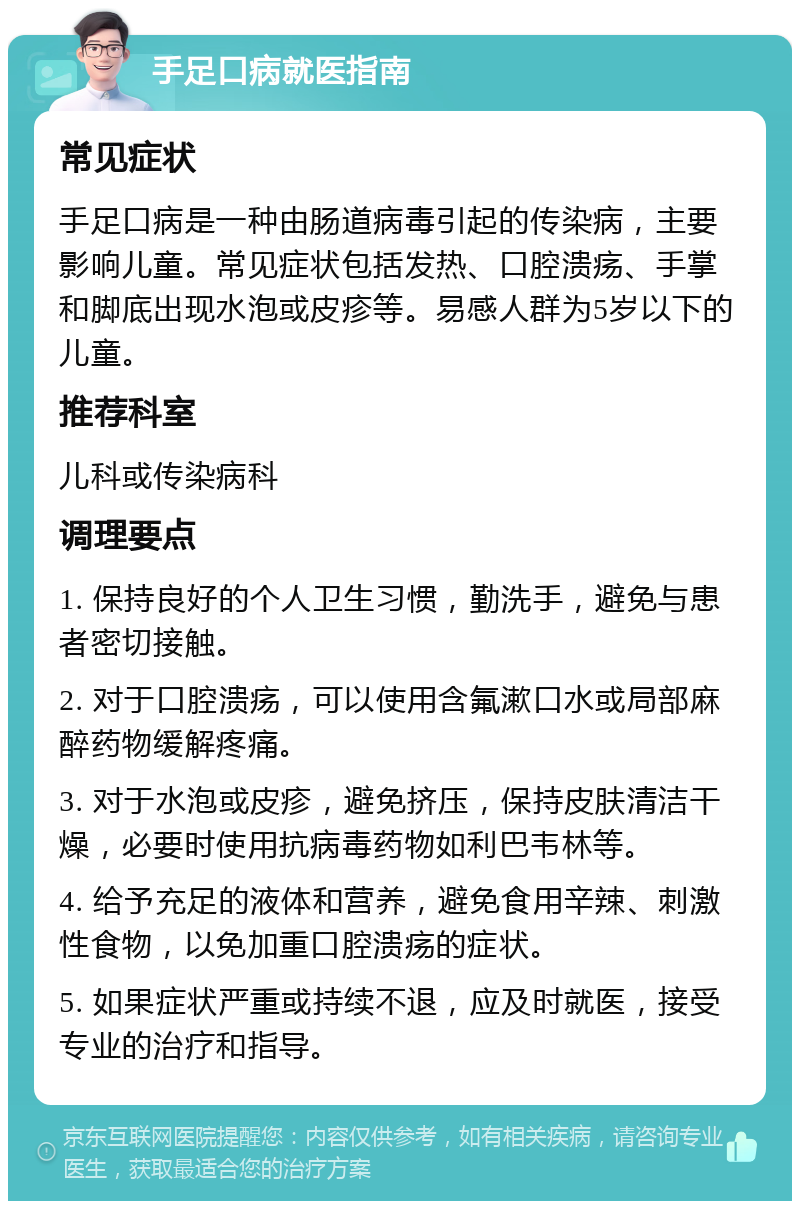 手足口病就医指南 常见症状 手足口病是一种由肠道病毒引起的传染病，主要影响儿童。常见症状包括发热、口腔溃疡、手掌和脚底出现水泡或皮疹等。易感人群为5岁以下的儿童。 推荐科室 儿科或传染病科 调理要点 1. 保持良好的个人卫生习惯，勤洗手，避免与患者密切接触。 2. 对于口腔溃疡，可以使用含氟漱口水或局部麻醉药物缓解疼痛。 3. 对于水泡或皮疹，避免挤压，保持皮肤清洁干燥，必要时使用抗病毒药物如利巴韦林等。 4. 给予充足的液体和营养，避免食用辛辣、刺激性食物，以免加重口腔溃疡的症状。 5. 如果症状严重或持续不退，应及时就医，接受专业的治疗和指导。