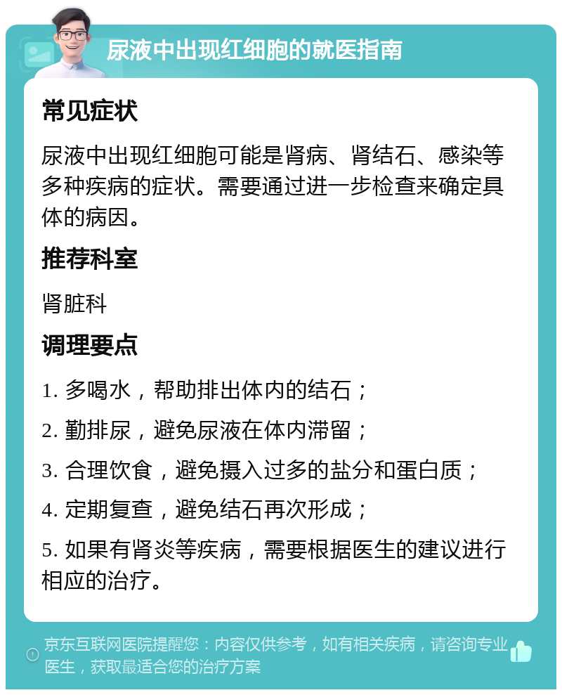 尿液中出现红细胞的就医指南 常见症状 尿液中出现红细胞可能是肾病、肾结石、感染等多种疾病的症状。需要通过进一步检查来确定具体的病因。 推荐科室 肾脏科 调理要点 1. 多喝水，帮助排出体内的结石； 2. 勤排尿，避免尿液在体内滞留； 3. 合理饮食，避免摄入过多的盐分和蛋白质； 4. 定期复查，避免结石再次形成； 5. 如果有肾炎等疾病，需要根据医生的建议进行相应的治疗。