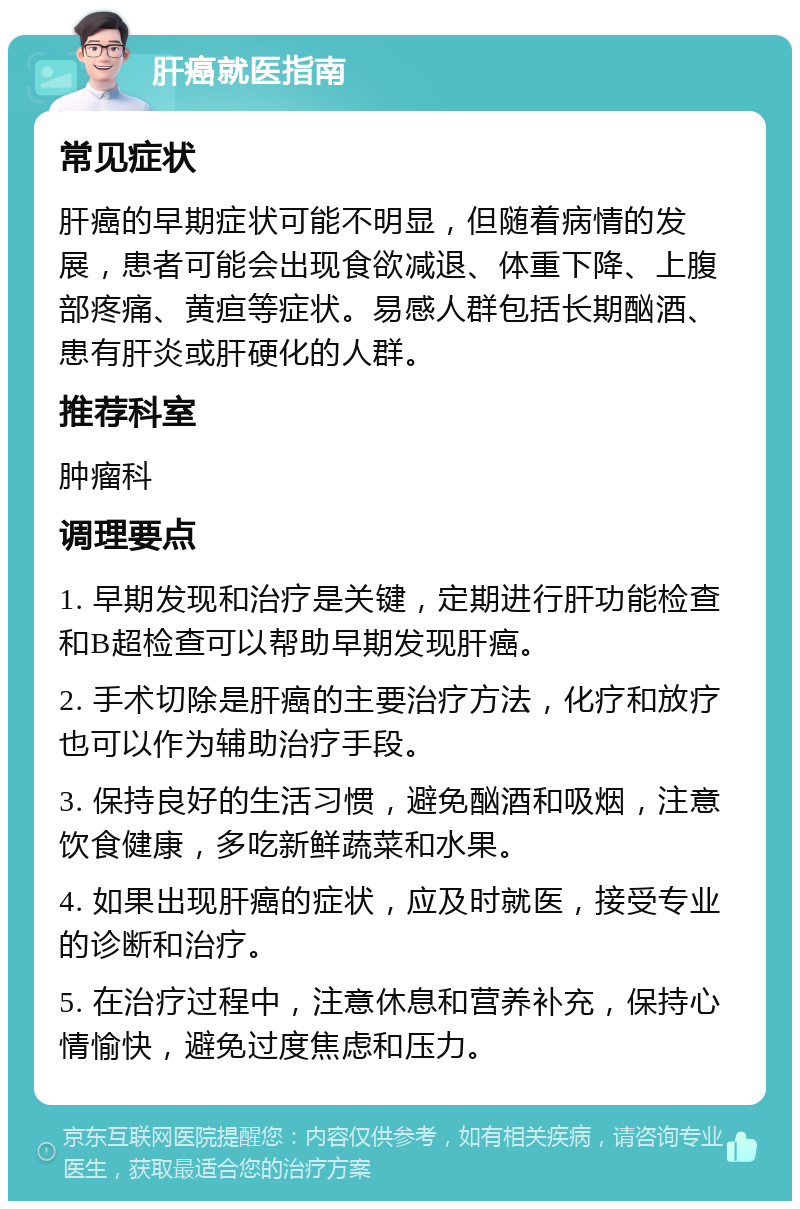 肝癌就医指南 常见症状 肝癌的早期症状可能不明显，但随着病情的发展，患者可能会出现食欲减退、体重下降、上腹部疼痛、黄疸等症状。易感人群包括长期酗酒、患有肝炎或肝硬化的人群。 推荐科室 肿瘤科 调理要点 1. 早期发现和治疗是关键，定期进行肝功能检查和B超检查可以帮助早期发现肝癌。 2. 手术切除是肝癌的主要治疗方法，化疗和放疗也可以作为辅助治疗手段。 3. 保持良好的生活习惯，避免酗酒和吸烟，注意饮食健康，多吃新鲜蔬菜和水果。 4. 如果出现肝癌的症状，应及时就医，接受专业的诊断和治疗。 5. 在治疗过程中，注意休息和营养补充，保持心情愉快，避免过度焦虑和压力。