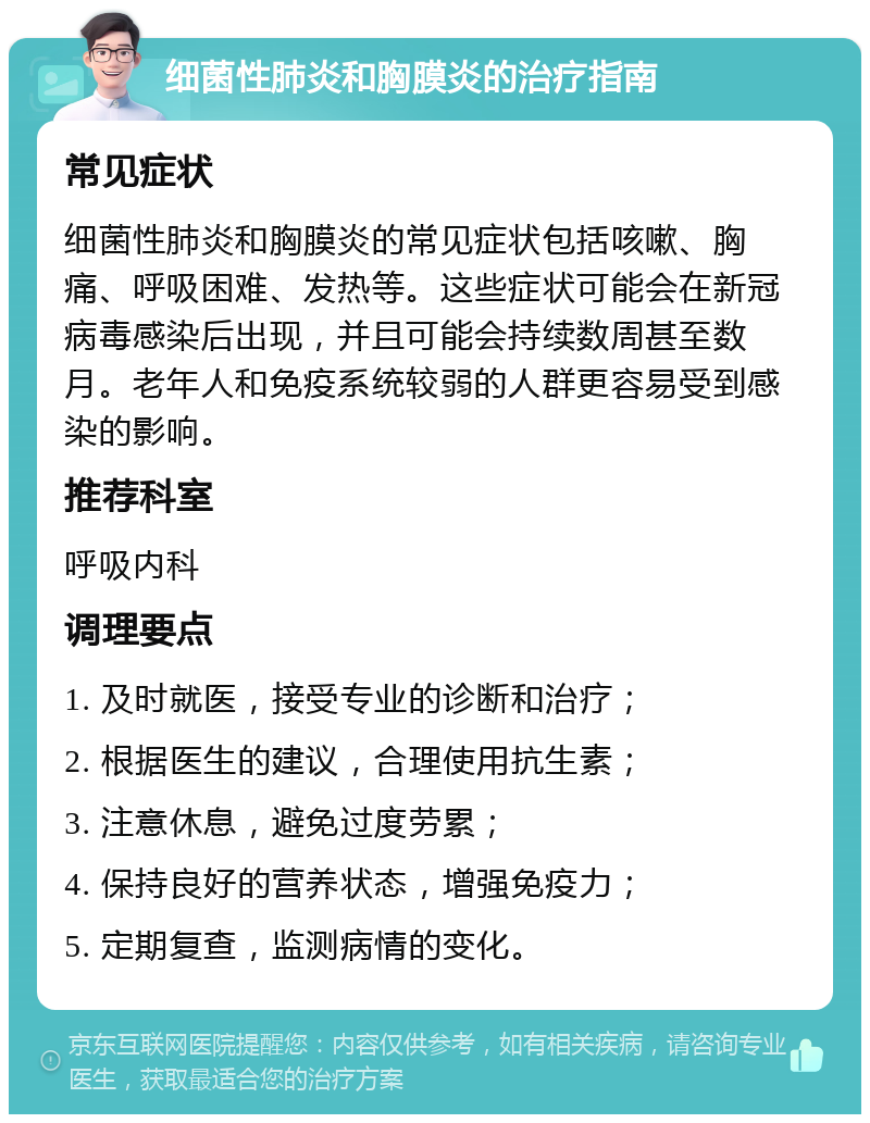 细菌性肺炎和胸膜炎的治疗指南 常见症状 细菌性肺炎和胸膜炎的常见症状包括咳嗽、胸痛、呼吸困难、发热等。这些症状可能会在新冠病毒感染后出现，并且可能会持续数周甚至数月。老年人和免疫系统较弱的人群更容易受到感染的影响。 推荐科室 呼吸内科 调理要点 1. 及时就医，接受专业的诊断和治疗； 2. 根据医生的建议，合理使用抗生素； 3. 注意休息，避免过度劳累； 4. 保持良好的营养状态，增强免疫力； 5. 定期复查，监测病情的变化。