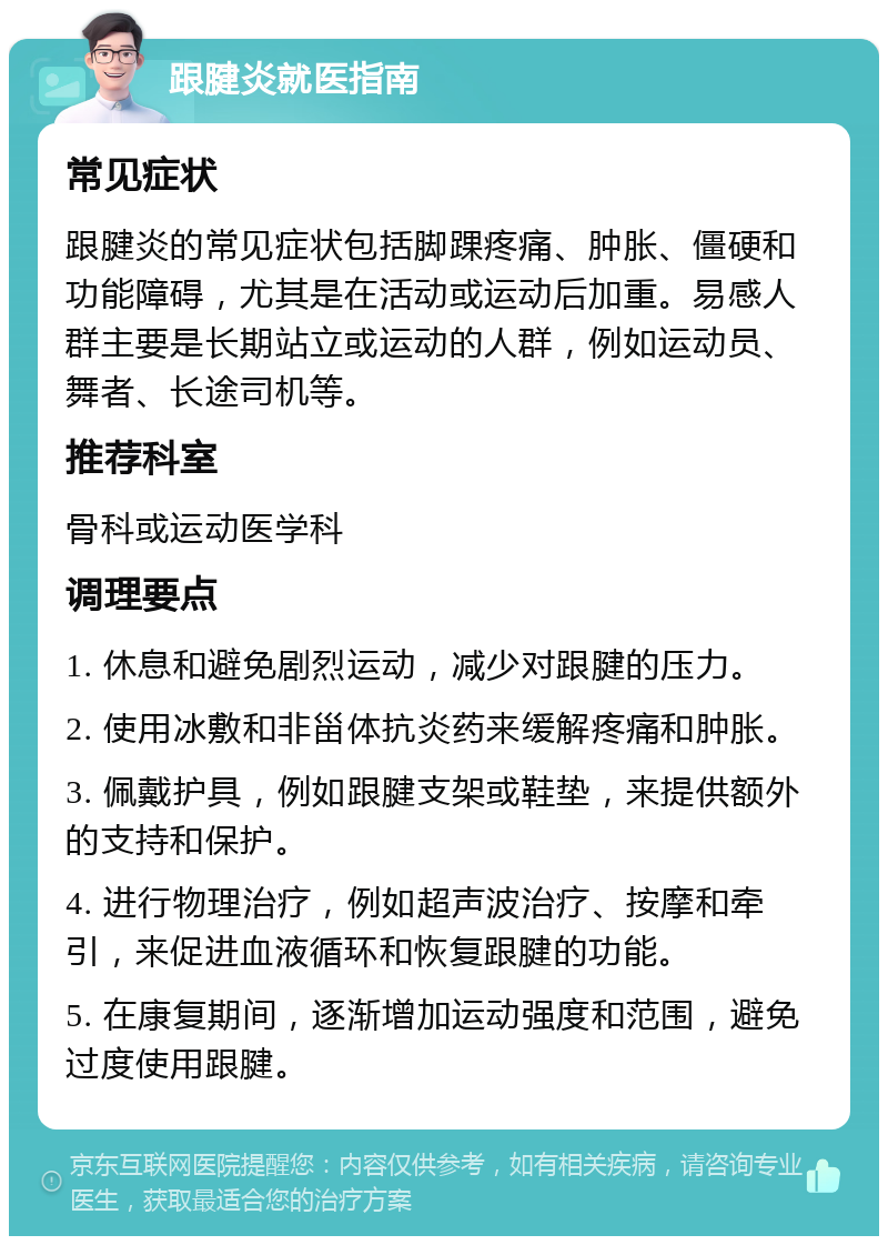 跟腱炎就医指南 常见症状 跟腱炎的常见症状包括脚踝疼痛、肿胀、僵硬和功能障碍，尤其是在活动或运动后加重。易感人群主要是长期站立或运动的人群，例如运动员、舞者、长途司机等。 推荐科室 骨科或运动医学科 调理要点 1. 休息和避免剧烈运动，减少对跟腱的压力。 2. 使用冰敷和非甾体抗炎药来缓解疼痛和肿胀。 3. 佩戴护具，例如跟腱支架或鞋垫，来提供额外的支持和保护。 4. 进行物理治疗，例如超声波治疗、按摩和牵引，来促进血液循环和恢复跟腱的功能。 5. 在康复期间，逐渐增加运动强度和范围，避免过度使用跟腱。