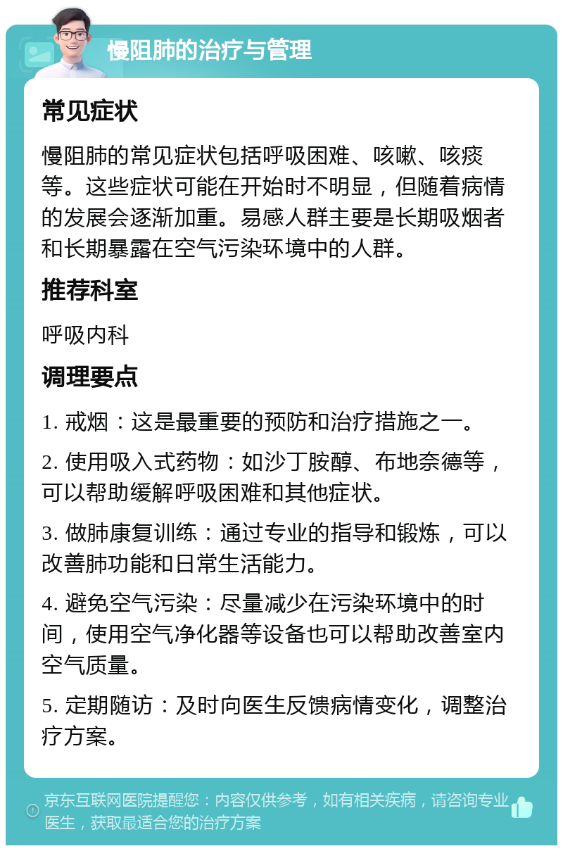 慢阻肺的治疗与管理 常见症状 慢阻肺的常见症状包括呼吸困难、咳嗽、咳痰等。这些症状可能在开始时不明显，但随着病情的发展会逐渐加重。易感人群主要是长期吸烟者和长期暴露在空气污染环境中的人群。 推荐科室 呼吸内科 调理要点 1. 戒烟：这是最重要的预防和治疗措施之一。 2. 使用吸入式药物：如沙丁胺醇、布地奈德等，可以帮助缓解呼吸困难和其他症状。 3. 做肺康复训练：通过专业的指导和锻炼，可以改善肺功能和日常生活能力。 4. 避免空气污染：尽量减少在污染环境中的时间，使用空气净化器等设备也可以帮助改善室内空气质量。 5. 定期随访：及时向医生反馈病情变化，调整治疗方案。