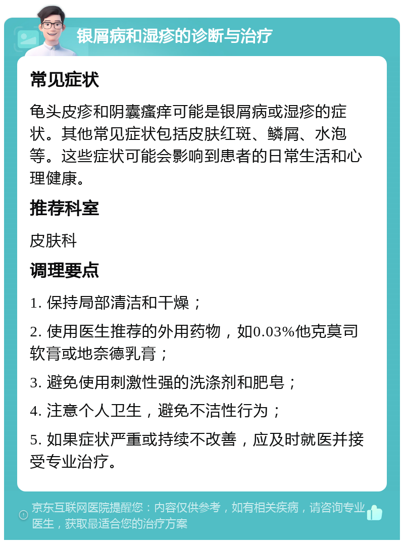 银屑病和湿疹的诊断与治疗 常见症状 龟头皮疹和阴囊瘙痒可能是银屑病或湿疹的症状。其他常见症状包括皮肤红斑、鳞屑、水泡等。这些症状可能会影响到患者的日常生活和心理健康。 推荐科室 皮肤科 调理要点 1. 保持局部清洁和干燥； 2. 使用医生推荐的外用药物，如0.03%他克莫司软膏或地奈德乳膏； 3. 避免使用刺激性强的洗涤剂和肥皂； 4. 注意个人卫生，避免不洁性行为； 5. 如果症状严重或持续不改善，应及时就医并接受专业治疗。